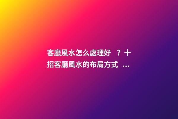 客廳風水怎么處理好？十招客廳風水的布局方式！